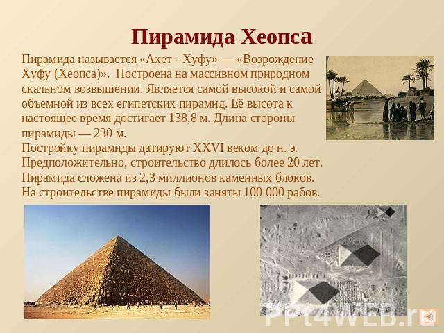 Пирамида Хеопса Пирамида называется «Ахет - Хуфу» — «Возрождение Хуфу (Хеопса)». Построена на массивном природном скальном возвышении. Является самой высокой и самой объемной из всех египетских пирамид. Её высота к настоящее время достигает 138,8 м.…