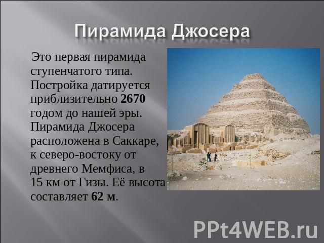 Пирамида Джосера Это первая пирамида ступенчатого типа. Постройка датируется приблизительно 2670 годом до нашей эры. Пирамида Джосера расположена в Саккаре, к северо-востоку от древнего Мемфиса, в 15 км от Гизы. Её высота составляет 62 м.