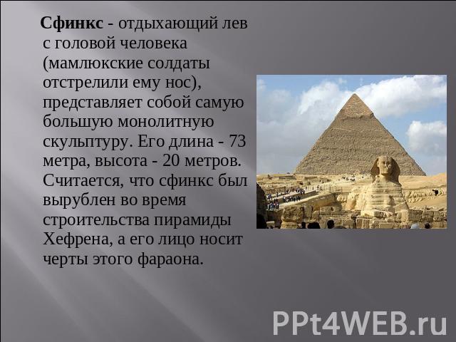 Сфинкс - отдыхающий лев с головой человека (мамлюкские солдаты отстрелили ему нос), представляет собой самую большую монолитную скульптуру. Его длина - 73 метра, высота - 20 метров. Считается, что сфинкс был вырублен во время строительства пирамиды …