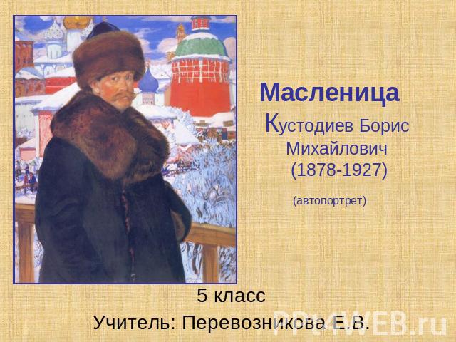 Масленица Кустодиев Борис Михайлович (1878-1927)(автопортрет) 5 класс Учитель: Перевозникова Е.В.
