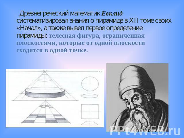 Древнегреческий математик Евклид систематизировал знания о пирамиде в XII томе своих «Начал», а также вывел первое определение пирамиды: телесная фигура, ограниченная плоскостями, которые от одной плоскости сходятся в одной точке.