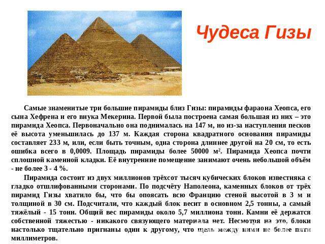 Чудеса Гизы Самые знаменитые три большие пирамиды близ Гизы: пирамиды фараона Хеопса, его сына Хефрена и его внука Мекерина. Первой была построена самая большая из них – это пирамида Хеопса. Первоначально она поднималась на 147 м, но из-за наступлен…