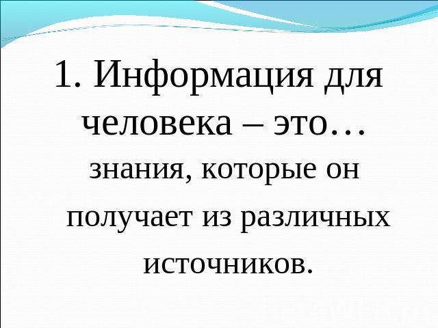 1. Информация для человека – это… знания, которые он получает из различных источников.