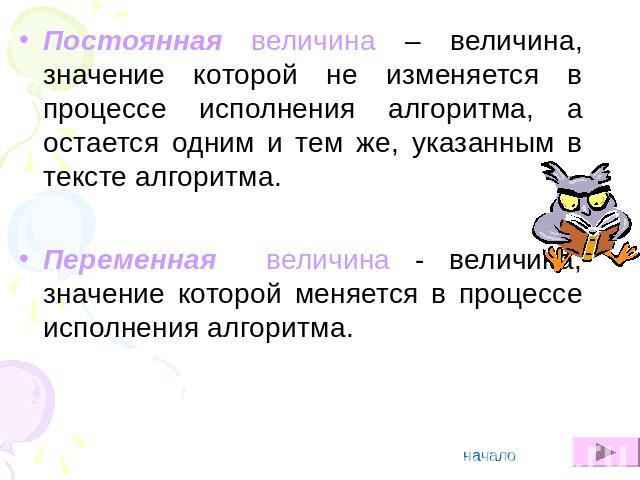 Постоянная величина – величина, значение которой не изменяется в процессе исполнения алгоритма, а остается одним и тем же, указанным в тексте алгоритма. Переменная величина - величина, значение которой меняется в процессе исполнения алгоритма.