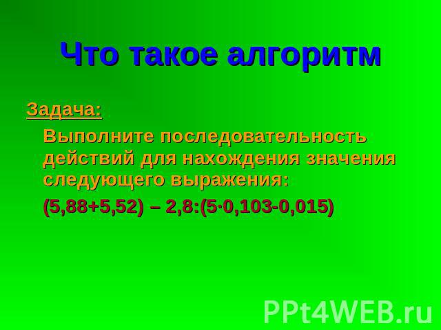 Что такое алгоритм Задача: Выполните последовательность действий для нахождения значения следующего выражения: (5,88+5,52) – 2,8:(5·0,103-0,015)