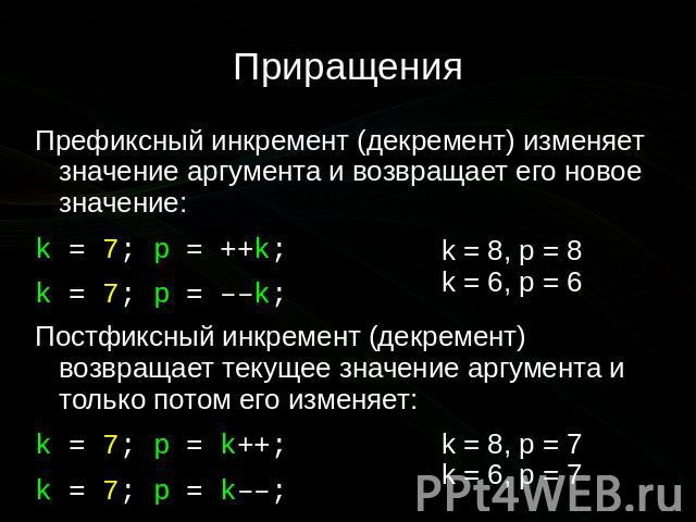 Приращения Префиксный инкремент (декремент) изменяет значение аргумента и возвращает его новое значение: k = 7; p = ++k; k = 7; p = ––k; Постфиксный инкремент (декремент) возвращает текущее значение аргумента и только потом его изменяет: k = 7; p = …