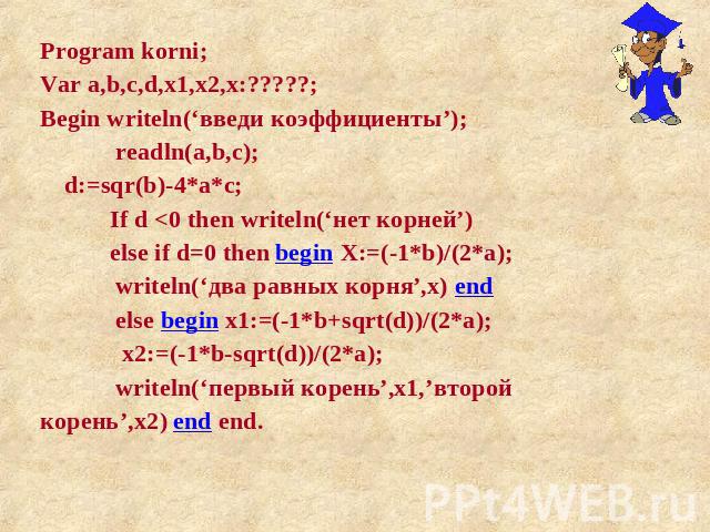 Program korni; Var a,b,c,d,x1,x2,x:?????; Begin writeln(‘введи коэффициенты’); readln(a,b,c); d:=sqr(b)-4*a*c; If d <0 then writeln(‘нет корней’) else if d=0 then begin X:=(-1*b)/(2*a); writeln(‘два равных корня’,x) end else begin x1:=(-1*b+sqrt(…