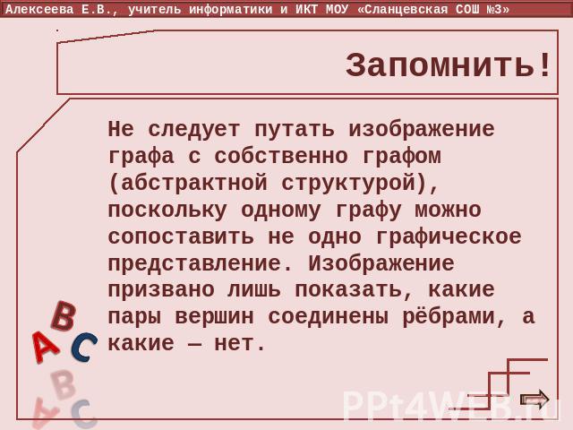 Запомнить! Не следует путать изображение графа с собственно графом (абстрактной структурой), поскольку одному графу можно сопоставить не одно графическое представление. Изображение призвано лишь показать, какие пары вершин соединены рёбрами, а какие…