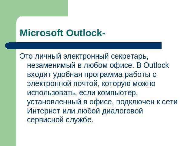 Microsoft Outlock- Это личный электронный секретарь, незаменимый в любом офисе. В Outlock входит удобная программа работы с электронной почтой, которую можно использовать, если компьютер, установленный в офисе, подключен к сети Интернет или любой ди…