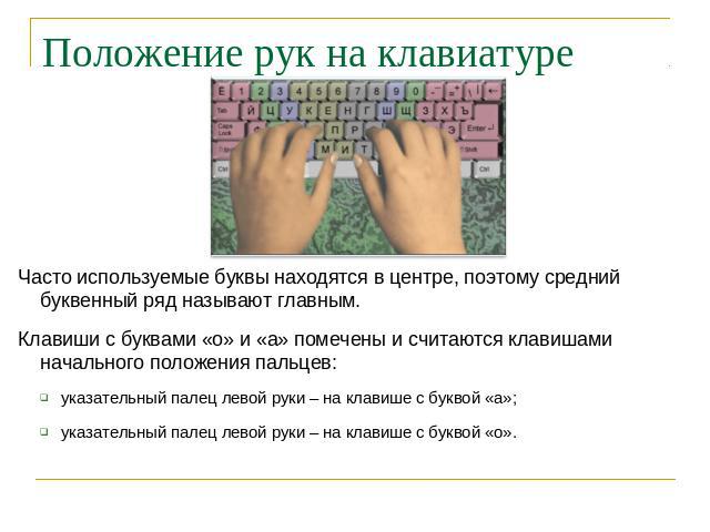 Положение рук на клавиатуре Часто используемые буквы находятся в центре, поэтому средний буквенный ряд называют главным. Клавиши с буквами «о» и «а» помечены и считаются клавишами начального положения пальцев: указательный палец левой руки – на клав…