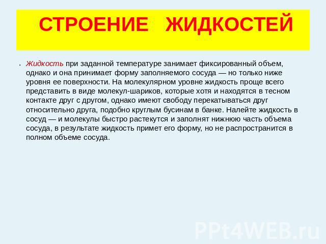 СТРОЕНИЕ ЖИДКОСТЕЙ Жидкость при заданной температуре занимает фиксированный объем, однако и она принимает форму заполняемого сосуда — но только ниже уровня ее поверхности. На молекулярном уровне жидкость проще всего представить в виде молекул-ш…