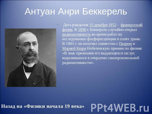 Антуан Анри Беккерель Дата рождения 15 декабря 1852 - французский физик, В 1896 г. Беккерель случайно открыл радиоактивность во время работ по исследованию фосфоресценции в солях урана. В 1903 г. он получил совместно с Пьером и Марией…