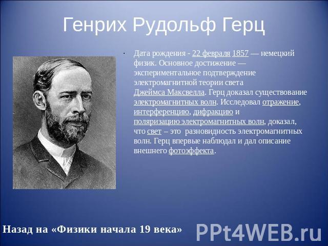 Генрих Рудольф Герц Дата рождения - 22 февраля 1857 — немецкий физик. Основное достижение — экспериментальное подтверждение электромагнитной теории света Джеймса Максвелла. Герц доказал существование электромагнитных волн. Исследовал отраж…