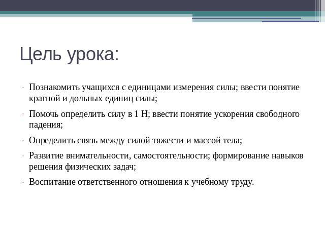 Цель урока: Познакомить учащихся с единицами измерения силы; ввести понятие кратной и дольных единиц силы; Помочь определить силу в 1 Н; ввести понятие ускорения свободного падения; Определить связь между силой тяжести и массой тела; Развитие внимат…