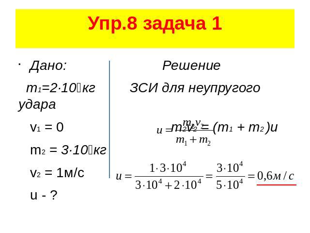 Упр.8 задача 1 Дано: Решение m1=2·10⁴кг ЗСИ для неупругого удара v1 = 0 m2v2 = (m1 + m2 )u m2 = 3·10⁴кг v2 = 1м/с u - ?