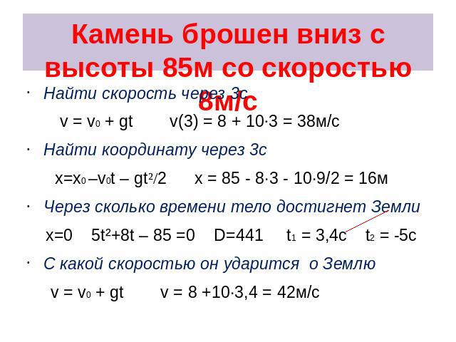 Камень брошен вниз с высоты 85м со скоростью 8м/с Найти скорость через 3с v = v0 + gt v(3) = 8 + 10·3 = 38м/с Найти координату через 3с x=x0 –v0t – gt²/2 x = 85 - 8·3 - 10·9/2 = 16м Через сколько времени тело достигнет Земли x=0 5t²+8t – 85 =0 D=441…