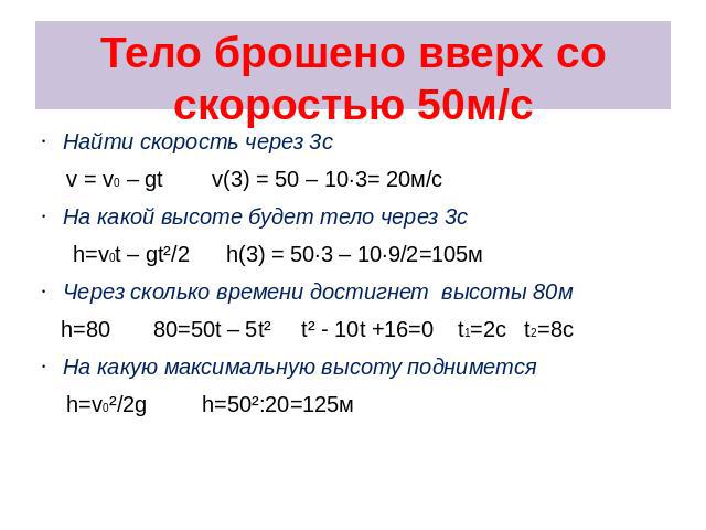 Тело брошено вверх со скоростью 50м/с Найти скорость через 3с v = v0 – gt v(3) = 50 – 10·3= 20м/с На какой высоте будет тело через 3с h=v0t – gt²/2 h(3) = 50·3 – 10·9/2=105м Через сколько времени достигнет высоты 80м h=80 80=50t – 5t² t² - 10t +16=0…
