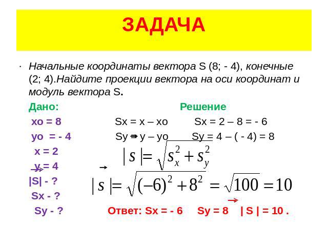 ЗАДАЧА Начальные координаты вектора S (8; - 4), конечные (2; 4).Найдите проекции вектора на оси координат и модуль вектора S. Дано: Решение хо = 8 Sх = х – хо Sх = 2 – 8 = - 6 уо = - 4 Sу = у – уо Sу = 4 – ( - 4) = 8 х = 2 у = 4 |S| - ? Sх - ? Sу - …