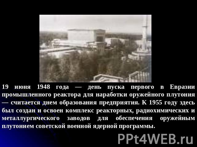 19 июня 1948 года — день пуска первого в Евразии промышленного реактора для наработки оружейного плутония — считается днем образования предприятия. К 1955 году здесь был создан и освоен комплекс реакторных, радиохимических и металлургического заводо…