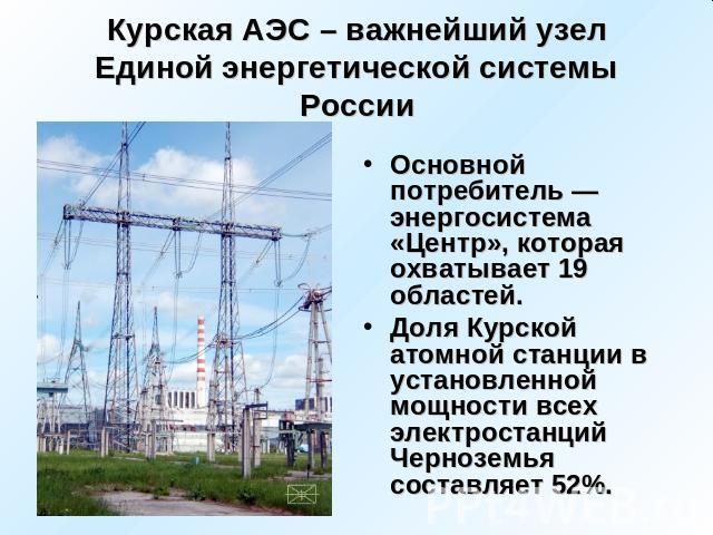 Курская АЭС – важнейший узел Единой энергетической системы России Основной потребитель — энергосистема «Центр», которая охватывает 19 областей. Доля Курской атомной станции в установленной мощности всех электростанций Черноземья составляет 52%.