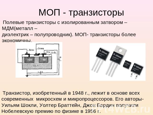 МОП - транзисторы Полевые транзисторы с изолированным затвором – МДМ(металл – диэлектрик – полупроводник). МОП- транзисторы более экономичны. Транзистор, изобретенный в 1948 г., лежит в основе всех современных микросхем и микропроцессоров. Его автор…