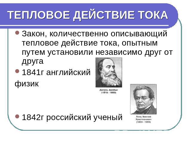 ТЕПЛОВОЕ ДЕЙСТВИЕ ТОКА Закон, количественно описывающий тепловое действие тока, опытным путем установили независимо друг от друга 1841г английский физик 1842г российский ученый