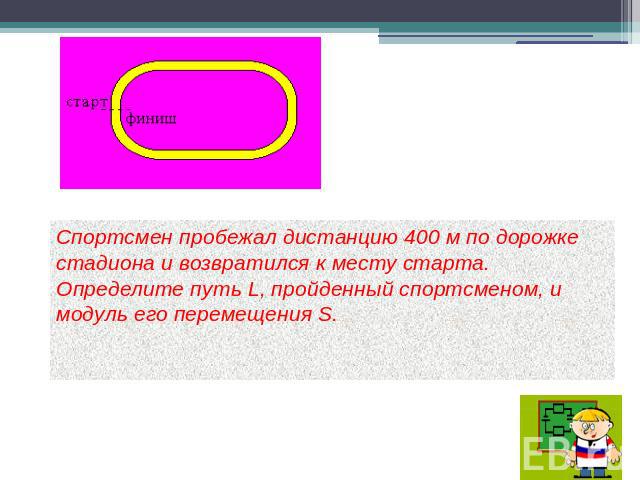 Спортсмен пробежал дистанцию 400 м по дорожке стадиона и возвратился к месту старта. Определите путь L, пройденный спортсменом, и модуль его перемещения S.