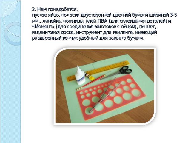 2. Нам понадобятся:пустое яйцо, полоски двусторонней цветной бумаги шириной 3-5 мм., линейка, ножницы, клей ПВА (для склеивания деталей) и «Момент» (для соединения заготовок с яйцом), пинцет, квилинговая доска, инструмент для квилинга, имеющий раздв…