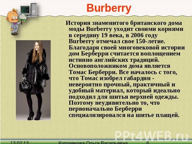 Burberry История знаменитого британского дома моды Burberry уходит своими корнями в середину 19 века, в 2006 году Burberry отмечал свое 150-летие. Благодаря своей многовековой истории дом Берберри считается воплощением истинно английских традиций. О…