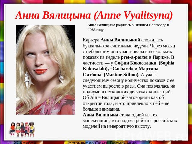 Анна Вялицына (Anne Vyalitsyna) Анна Вялицына родилась в Нижнем Новгороде в 1986 году. Карьера Анны Вялицыной сложилась буквально за считанные недели. Через месяц с небольшим она участвовала в нескольких показах на неделе pret-a-porter в Париже. В ч…