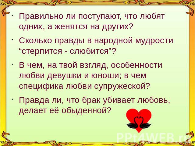 Правильно ли поступают, что любят одних, а женятся на других? Сколько правды в народной мудрости “стерпится - слюбится”? В чем, на твой взгляд, особенности любви девушки и юноши; в чем специфика любви супружеской? Правда ли, что брак убивает любовь,…