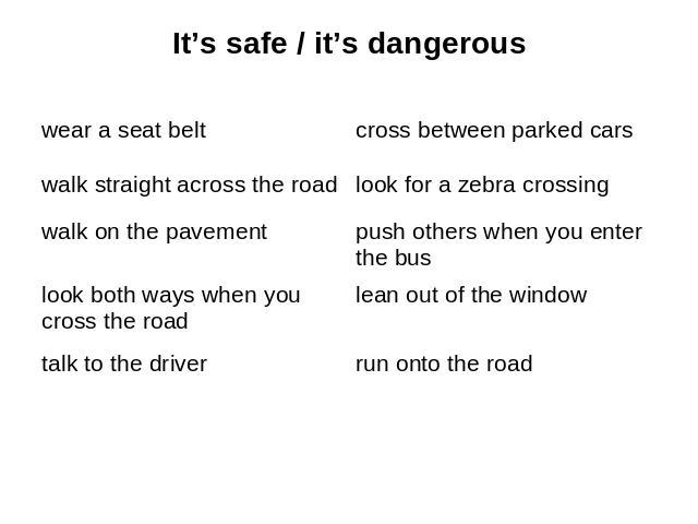 It’s safe / it’s dangerous wear a seat belt walk straight across the road walk on the pavement look both ways when you cross the road talk to the driver cross between parked cars look for a zebra crossing push others when you enter the bus lean out …