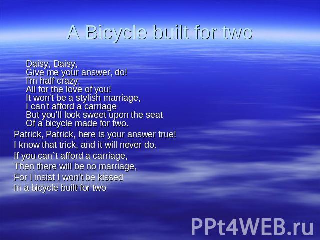 A Bicycle built for two Daisy, Daisy, Give me your answer, do! I'm half crazy, All for the love of you! It won't be a stylish marriage, I can't afford a carriage But you'll look sweet upon the seat Of a bicycle made for two. Patrick, Patrick, here i…