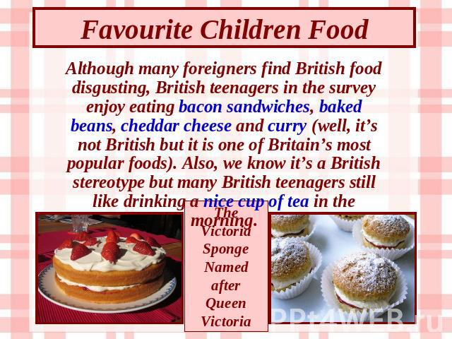 Favourite Children Food Although many foreigners find British food disgusting, British teenagers in the survey enjoy eating bacon sandwiches, baked beans, cheddar cheese and curry (well, it’s not British but it is one of Britain’s most popular foods…