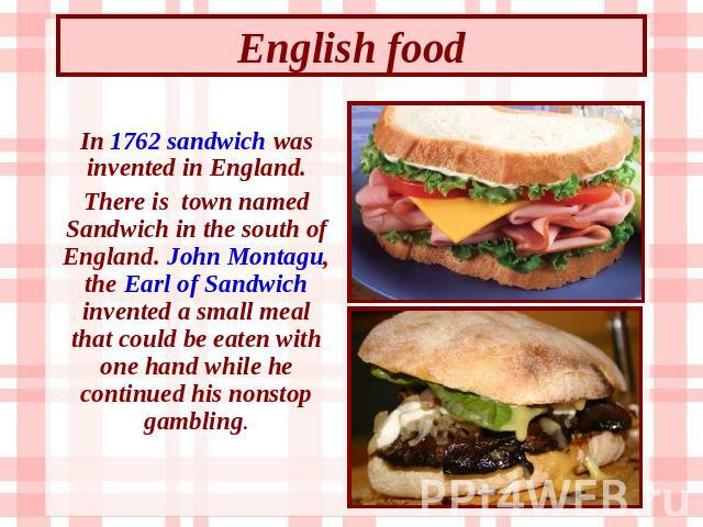 English food In 1762 sandwich was invented in England. There is town named Sandwich in the south of England. John Montagu, the Earl of Sandwich invented a small meal that could be eaten with one hand while he continued his nonstop gambling.