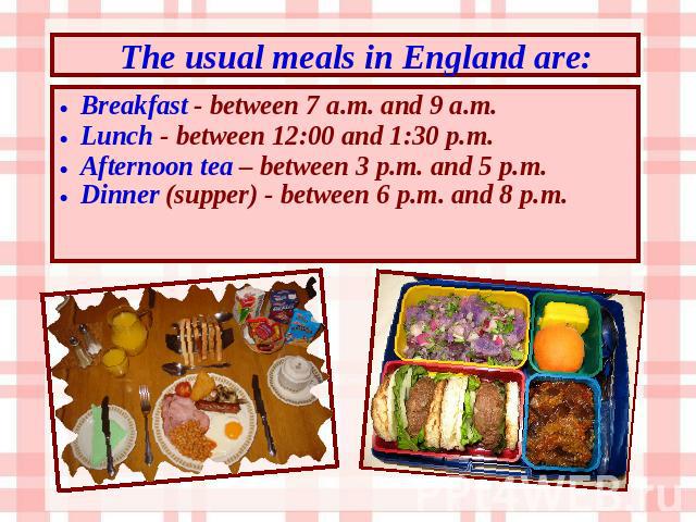 The usual meals in England are: Breakfast - between 7 a.m. and 9 a.m. Lunch - between 12:00 and 1:30 p.m. Afternoon tea – between 3 p.m. and 5 p.m. Dinner (supper) - between 6 p.m. and 8 p.m.