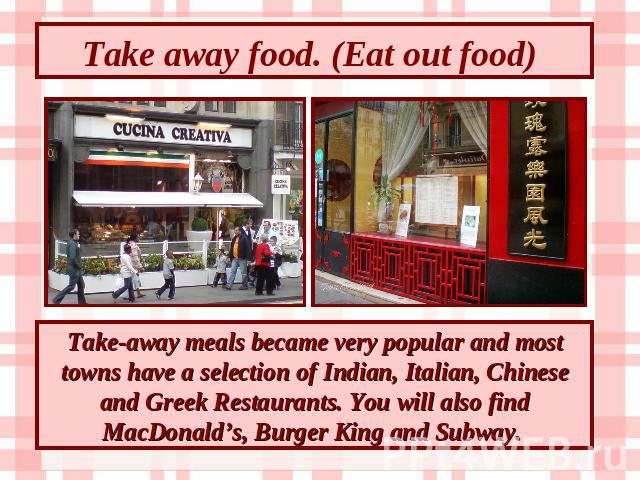 Take away food. (Eat out food) Take-away meals became very popular and most towns have a selection of Indian, Italian, Chinese and Greek Restaurants. You will also find MacDonald’s, Burger King and Subway.