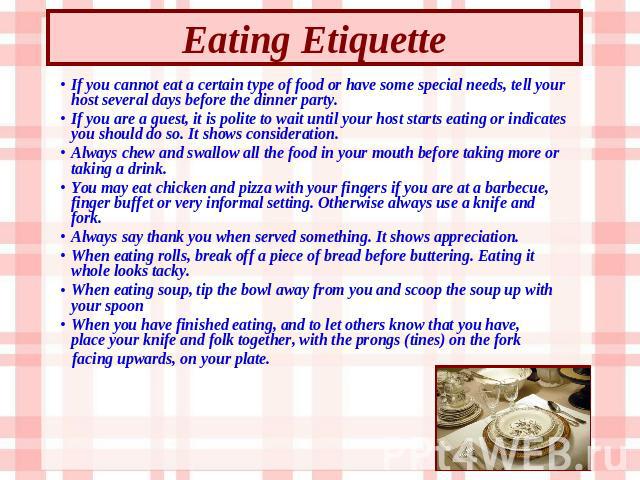 Eating Etiquette If you cannot eat a certain type of food or have some special needs, tell your host several days before the dinner party. If you are a guest, it is polite to wait until your host starts eating or indicates you should do so. It shows…
