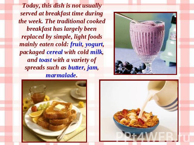 Today, this dish is not usually served at breakfast time during the week. The traditional cooked breakfast has largely been replaced by simple, light foods mainly eaten cold: fruit, yogurt, packaged cereal with cold milk, and toast with a variety of…
