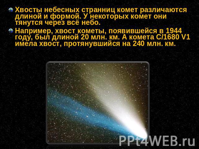 Хвосты небесных странниц комет различаются длиной и формой. У некоторых комет они тянутся через всё небо. Например, хвост кометы, появившейся в 1944 году, был длиной 20 млн. км. А комета C/1680 V1 имела хвост, протянувшийся на 240 млн. км.