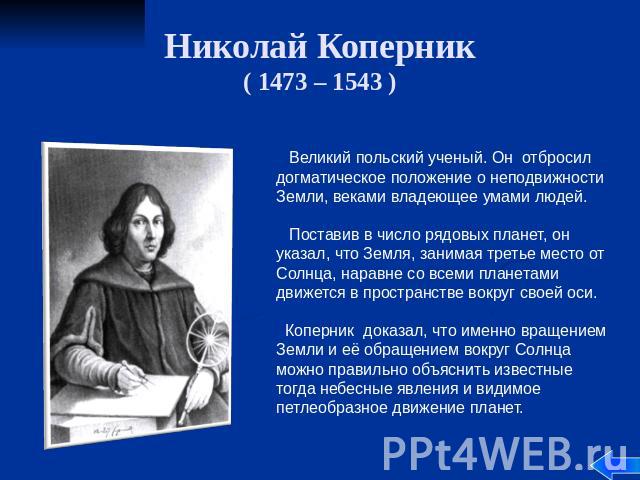 Николай Коперник ( 1473 – 1543 ) Великий польский ученый. Он отбросил догматическое положение о неподвижности Земли, веками владеющее умами людей. Поставив в число рядовых планет, он указал, что Земля, занимая третье место от Солнца, наравне со всем…