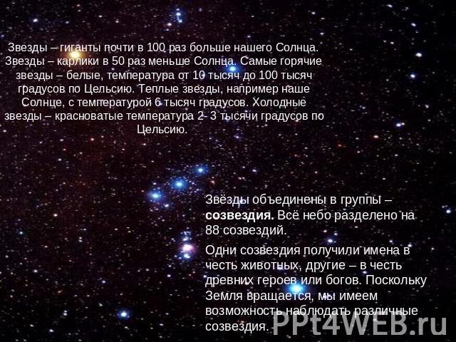 Звезды – гиганты почти в 100 раз больше нашего Солнца. Звезды – карлики в 50 раз меньше Солнца. Самые горячие звезды – белые, температура от 10 тысяч до 100 тысяч градусов по Цельсию. Теплые звезды, например наше Солнце, с температурой 6 тысяч граду…