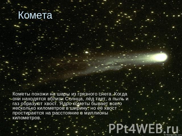 Комета Кометы похожи на шары из грязного снега. Когда они находятся вблизи Солнца, лёд тает, а пыль и газ образуют хвост. Ядро кометы бывает всего несколько километров в ширину, но её хвост простирается на расстояние в миллионы километров.