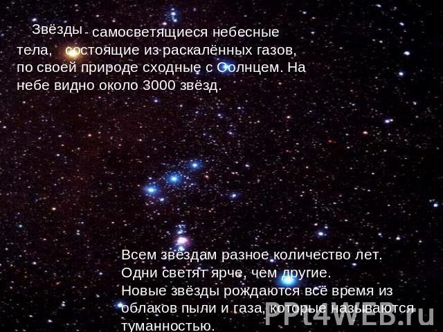 Звёзды - самосветящиеся небесные тела, состоящие из раскалённых газов, по своей природе сходные с Солнцем. На небе видно около 3000 звёзд. Всем звёздам разное количество лет. Одни светят ярче, чем другие. Новые звёзды рождаются всё время из облаков …