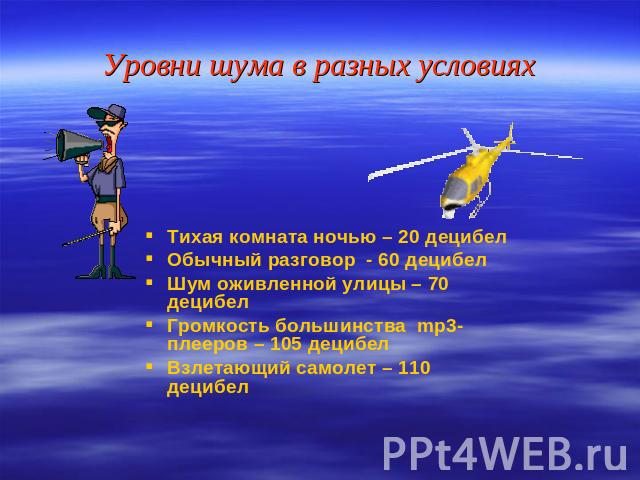 Уровни шума в разных условиях Тихая комната ночью – 20 децибел Обычный разговор - 60 децибел Шум оживленной улицы – 70 децибел Громкость большинства mp3-плееров – 105 децибел Взлетающий самолет – 110 децибел