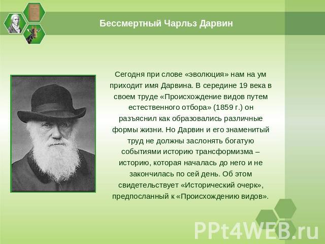Бессмертный Чарльз Дарвин Сегодня при слове «эволюция» нам на ум приходит имя Дарвина. В середине 19 века в своем труде «Происхождение видов путем естественного отбора» (1859 г.) он разъяснил как образовались различные формы жизни. Но Дарвин и его з…