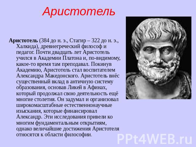 Аристотель Аристотель (384 до н. э., Стагир – 322 до н. э., Халкида), древнегреческий философ и педагог. Почти двадцать лет Аристотель учился в Академии Платона и, по-видимому, какое-то время там преподавал. Покинув Академию, Аристотель ст…