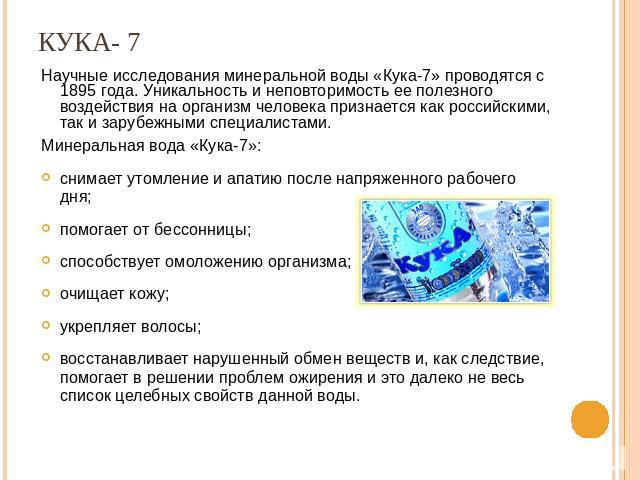 Кука - 7 Научные исследования минеральной воды «Кука-7» проводятся с 1895 года. Уникальность и неповторимость ее полезного воздействия на организм человека признается как российскими, так и зарубежными специалистами. Минеральная вода «Кука-7»: снима…