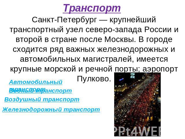 Транспорт Санкт-Петербург — крупнейший транспортный узел северо-запада России и второй в стране после Москвы. В городе сходится ряд важных железнодорожных и автомобильных магистралей, имеется крупные морской и речной порты; аэропорт Пулково. Автомоб…