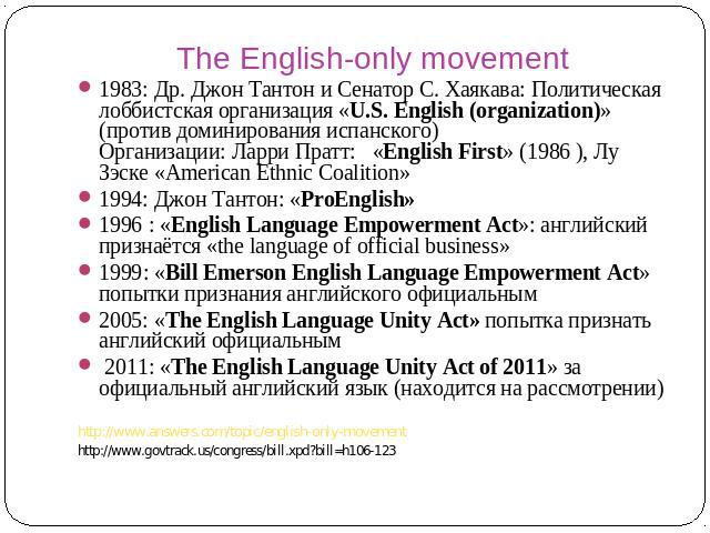 The English-only movement 1983: Др. Джон Тантон и Сенатор С. Хаякава: Политическая лоббистская организация «U.S. English (organization)» (против доминирования испанского) Организации: Ларри Пратт: «English First» (1986 ), Лу Зэске «American Ethnic C…